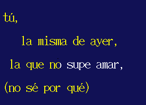 t0,
la misma de ayer,

la que no supe amar,

(no 8 por qu )