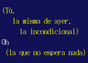 (Tu,
la misma de ayer,

la incondicional)
Oh

(la que no espera nada)