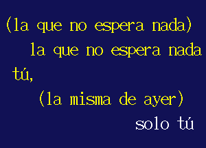 (la que no espera nada)
la que no espera nada

t0,
(la misma de ayer)
solo ta