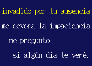 invadido por tu ausencia
me devora la impaciencia
me pregunto

Si algun dia te ver .