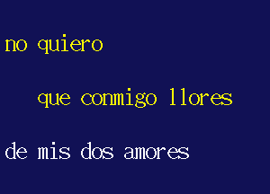 no quiero

que conmigo llores

de mis dos amores