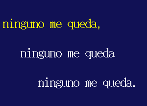 ninguno me queda,

ninguno me queda

ninguno me queda.