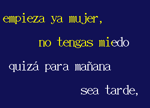 empieza ya mujer,

no tengas miedo
quiza para maf1ana

sea tarde,