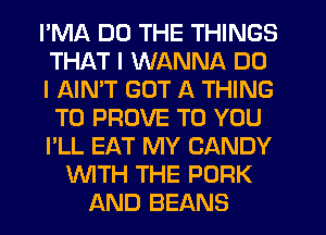 PMA DO THE THINGS
THAT I WANNA DO
I AIMT GOT A THING
T0 PROVE TO YOU
I'LL EAT MY CANDY
WITH THE PORK
AND BEANS