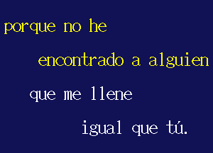 porque no he
encontrado a alguien

que me Ilene

igual que tu.