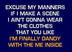 EXCUSE MY MANNERS
IF I MAKE A SCENE
I AIN'T GONNA WEAR
THE CLOTHES
THAT YOU LIKE
I'M FINALLY DANDY
WITH THE ME INSIDE