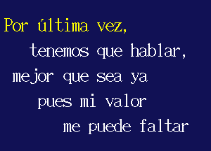 Por altima vez,
tenemos que hablar,

mejor que sea ya
pues mi valor
me puede faltar