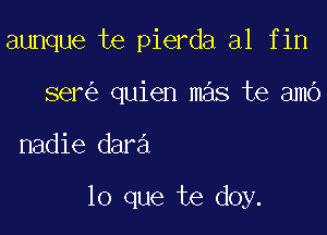 aunque te pierda al fin
ser quien mas te amo

nadie dara

lo que te doy.