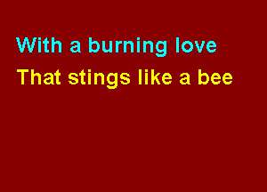 With a burning love
That stings like a bee