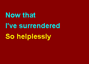 Now that
I've surrendered

So helplessly