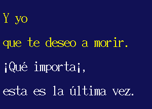 Y yo

que'be deseo a morir.

iQu importai,

esta es la Ultima vez.