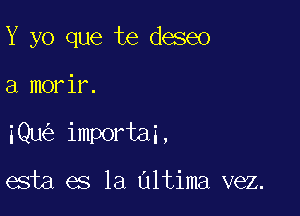 Y yo que te deseo

a morir.

iQu importai,

esta es la Ultima vez.