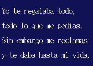 Yo te regalaba todo,
todo lo que me pedias.

Sin embargo me reclamas

y te daba hasta mi Vida.