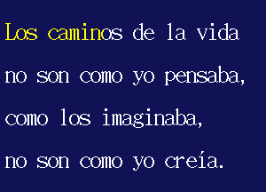 Los caminos de la Vida
no son como yo pensaba,
como lOS imaginaba,

I10 SOD COIIIO yo CFGiEl.