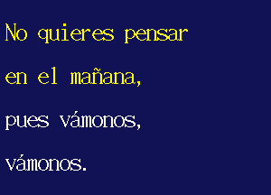 N0 quieres pensar

en el mafiana,
pues vamonos,

vziunonos.