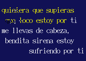 quieiera que supieras
1Q 0Co estoy por ti
me llevas de cabeza,

bendita Sirena estoy
sufriendo por ti