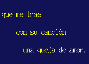 que me trae

con su canciOn

una queja de amor.