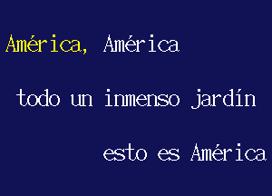 Ama' ica, Ank'er ica

todo un inmenso jardin

esto es Ainca