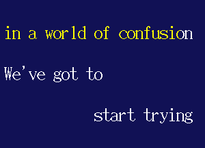 in a world of confusion

We, ve got to

start trying