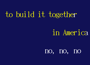 to bui 1d it together

in America

no, no, no