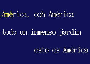 Am rica, ooh Am riCa

todo un inmenso jardin

esto es Am rica