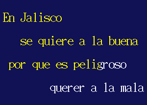 En Jalisco

se quiere a la buena

por que es peligroso

querer a la mala