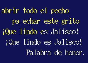 abrir todo el pecho
pa echar este grito
iQue lindo es Jalisco!
iQue lindo es Jalisco!
Palabra de honor.