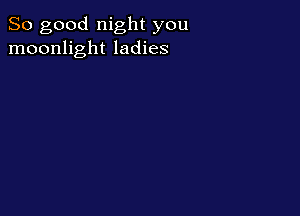 So good night you
moonlight ladies