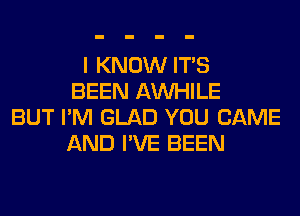 I KNOW ITS
BEEN AW-IILE
BUT I'M GLAD YOU CAME
AND I'VE BEEN