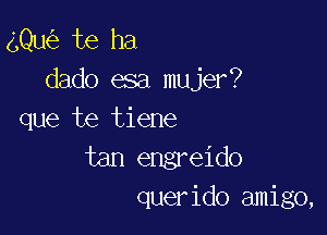 gQu te ha
dado esa mujer?

que te tiene
tan engreido
querido amigo,