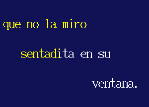 que no la miro

sentadita en su

ventana.