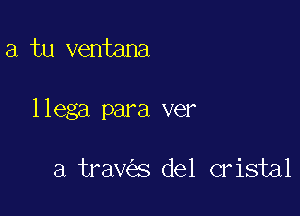 a tu ventana

llega para ver

a trav s del cristal