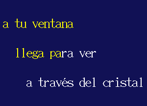 a tu ventana

llega para ver

a trav s del cristal