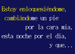 Estoy enloqueskndome,
Gambiandome un pie
por la cara mia,
esta noche por el dia,
y que. ..