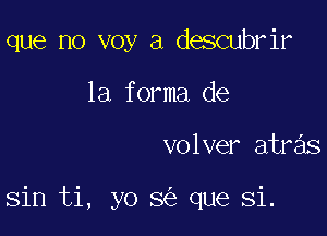 que no voy a descubrir
1a forma de

volver atras

sin ti, yo 8 que Si.