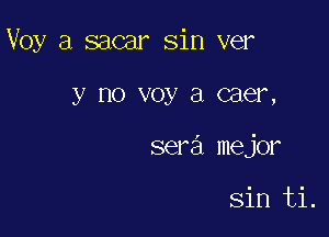 Voy a sacar sin ver

y no V031 El caer,

sera mejor

sin ti.