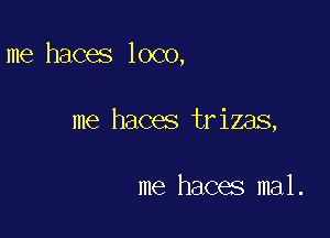 me haces loco,

me haces trizas,

me haces mal.