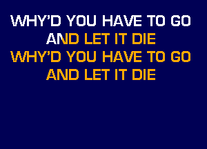 VVHY'D YOU HAVE TO GO
AND LET IT DIE
VVHY'D YOU HAVE TO GO
AND LET IT DIE