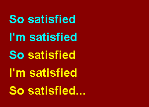 So satisfied
I'm satisfied

80 satisfied
I'm satisfied
So satisfied...