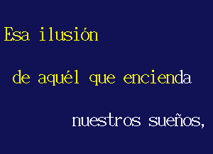 Esa ilusibn

de aqu l que encienda

nuestros sue os,