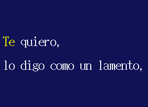 Te quiero,

10 digo como un lamento,