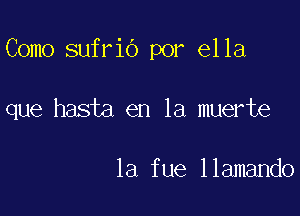 Como sufrio por ella

que hasta en la muerte

1a fue llamando