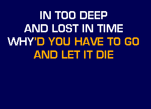 IN T00 DEEP
AND LOST IN TIME
VVHY'D YOU HAVE TO GO
AND LET IT DIE