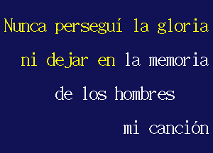 Nunca persegui 1a gloria

ni dejar en la memoria
de los hombres

mi canCiOn