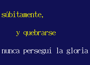 sabitamente,

y quebrarse

nunca persegui 1a gloria