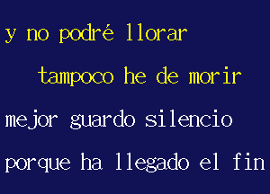 y no podr llorar

tampoco he de morir

mejor guardo silencio

porque ha llegado e1 fin