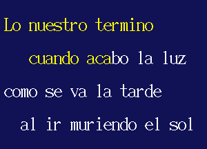 Lo nuestro termino
cuando acabo la luz

como se va la tarde

al ir muriendo e1 sol