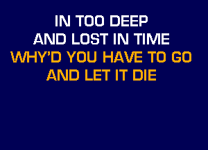 IN T00 DEEP
AND LOST IN TIME
VVHY'D YOU HAVE TO GO
AND LET IT DIE