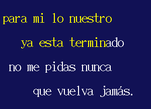 para mi 10 nuestro
ya esta terminado

no me pidas nunca

que vuelva jamas.