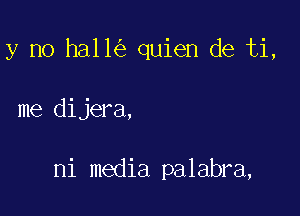 y no ha11 quien de ti,

me dijera,

ni media palabra,